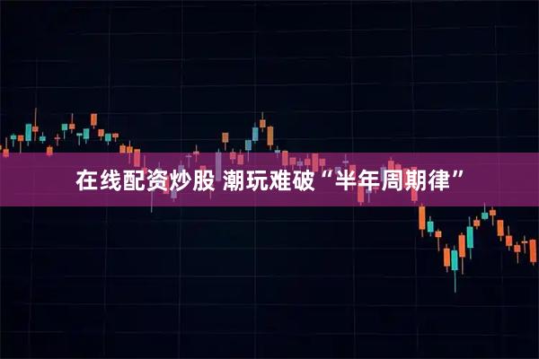 在线配资炒股 潮玩难破“半年周期律”