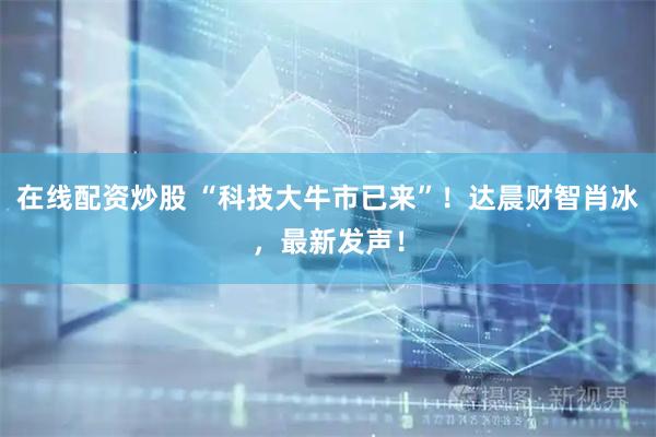 在线配资炒股 “科技大牛市已来”！达晨财智肖冰，最新发声！