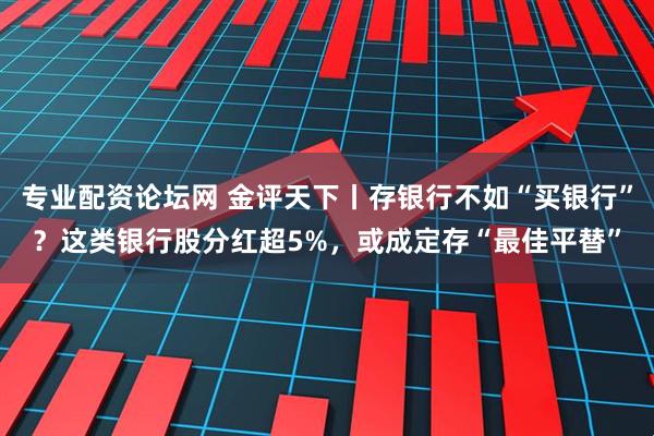 专业配资论坛网 金评天下丨存银行不如“买银行”？这类银行股分红超5%，或成定存“最佳平替”