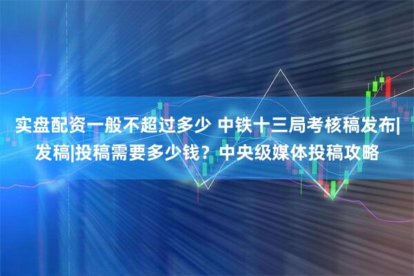 实盘配资一般不超过多少 中铁十三局考核稿发布|发稿|投稿需要多少钱？中央级媒体投稿攻略