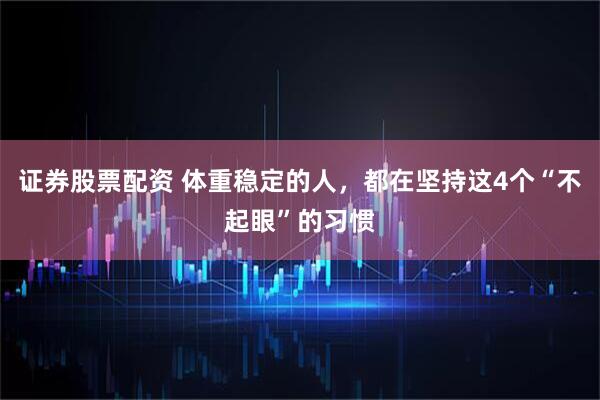证券股票配资 体重稳定的人，都在坚持这4个“不起眼”的习惯