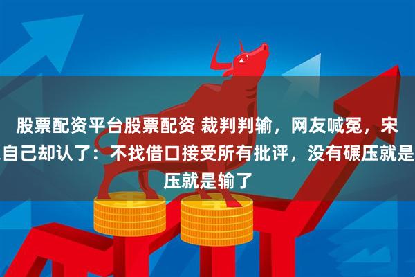 股票配资平台股票配资 裁判判输，网友喊冤，宋亚东自己却认了：不找借口接受所有批评，没有碾压就是输了