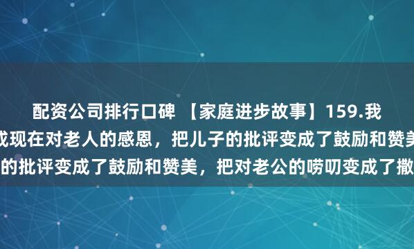 配资公司排行口碑 【家庭进步故事】159.我把原来对老人的怨恨变成现在对老人的感恩，把儿子的批评变成了鼓励和赞美，把对老公的唠叨变成了撒娇