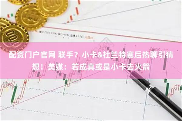 配资门户官网 联手？小卡&杜兰特赛后热聊引猜想！美媒：若成真或是小卡去火箭