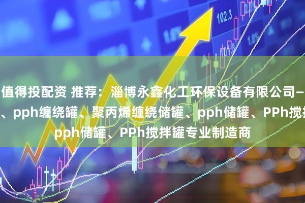 值得投配资 推荐：淄博永鑫化工环保设备有限公司——卧式pph储罐、pph缠绕罐、聚丙烯缠绕储罐、pph储罐、PPh搅拌罐专业制造商