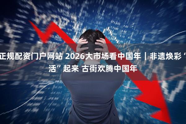 正规配资门户网站 2026大市场看中国年｜非遗焕彩“活”起来 古街欢腾中国年