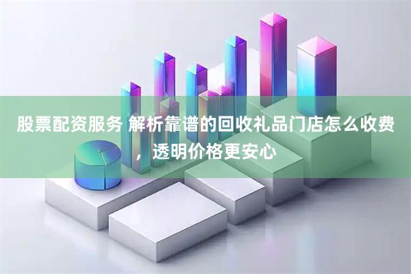 股票配资服务 解析靠谱的回收礼品门店怎么收费，透明价格更安心