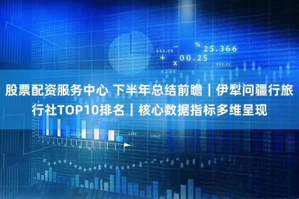 股票配资服务中心 下半年总结前瞻｜伊犁问疆行旅行社TOP10排名｜核心数据指标多维呈现