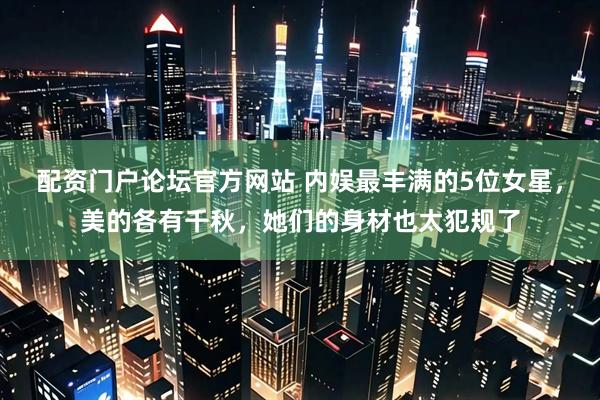 配资门户论坛官方网站 内娱最丰满的5位女星，美的各有千秋，她们的身材也太犯规了