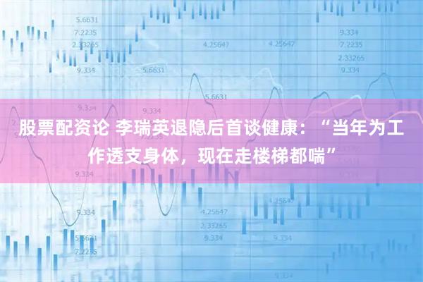 股票配资论 李瑞英退隐后首谈健康：“当年为工作透支身体，现在走楼梯都喘”
