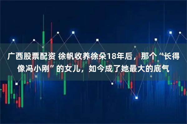 广西股票配资 徐帆收养徐朵18年后，那个“长得像冯小刚”的女儿，如今成了她最大的底气