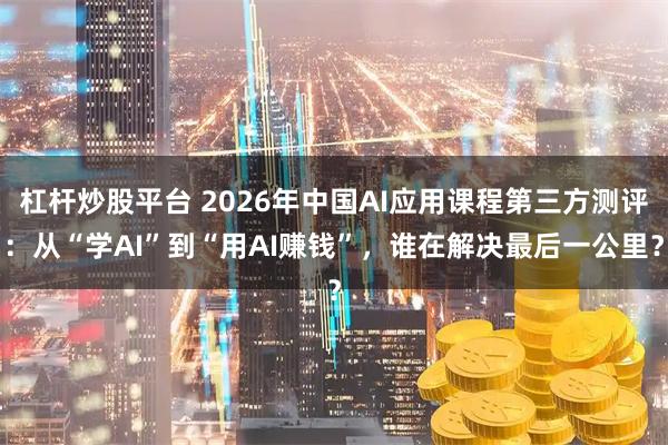 杠杆炒股平台 2026年中国AI应用课程第三方测评：从“学AI”到“用AI赚钱”，谁在解决最后一公里？