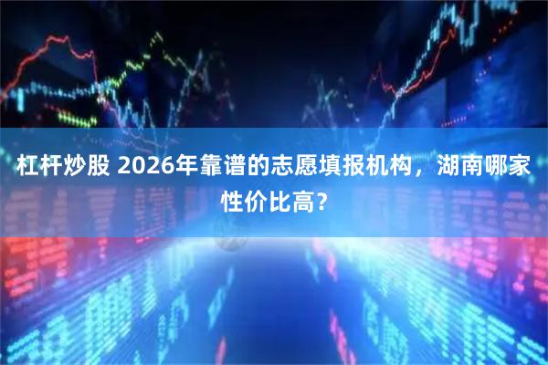 杠杆炒股 2026年靠谱的志愿填报机构，湖南哪家性价比高？