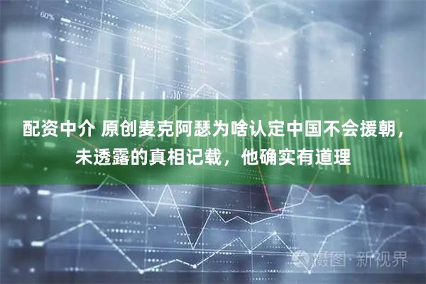 配资中介 原创麦克阿瑟为啥认定中国不会援朝，未透露的真相记载，他确实有道理