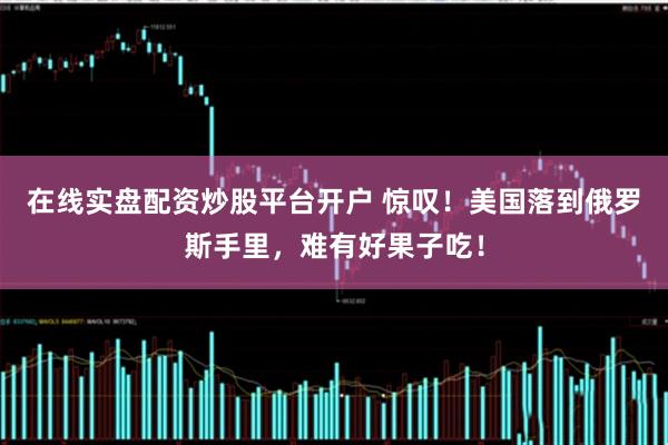 在线实盘配资炒股平台开户 惊叹！美国落到俄罗斯手里，难有好果子吃！