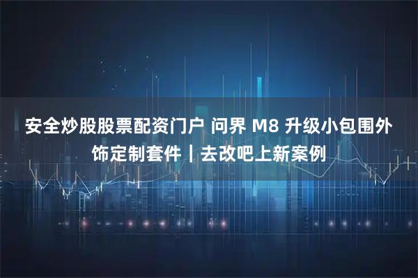 安全炒股股票配资门户 问界 M8 升级小包围外饰定制套件｜去改吧上新案例