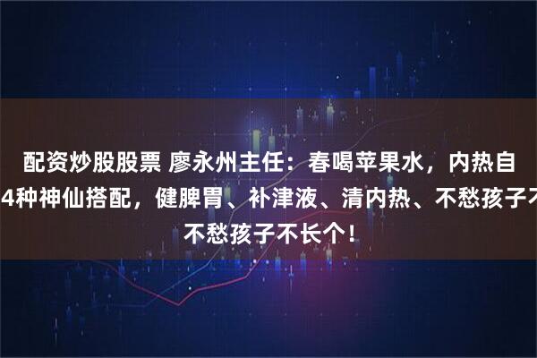 配资炒股股票 廖永州主任：春喝苹果水，内热自己退！4种神仙搭配，健脾胃、补津液、清内热、不愁孩子不长个！