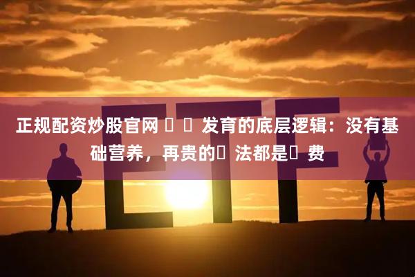 正规配资炒股官网 ⽣⻓发育的底层逻辑：没有基础营养，再贵的⽅法都是⽩费