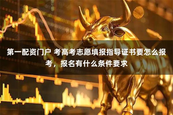 第一配资门户 考高考志愿填报指导证书要怎么报考，报名有什么条件要求