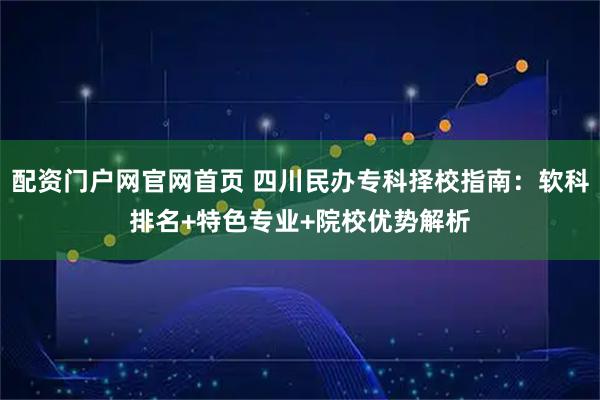 配资门户网官网首页 四川民办专科择校指南：软科排名+特色专业+院校优势解析